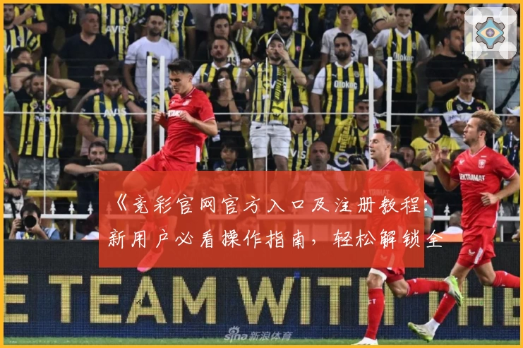 《竞彩官网官方入口及注册教程：新用户必看操作指南，轻松解锁全新体验》
