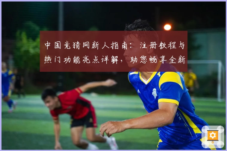 中国竞猜网新人指南：注册教程与热门功能亮点详解，助您畅享全新使用体验