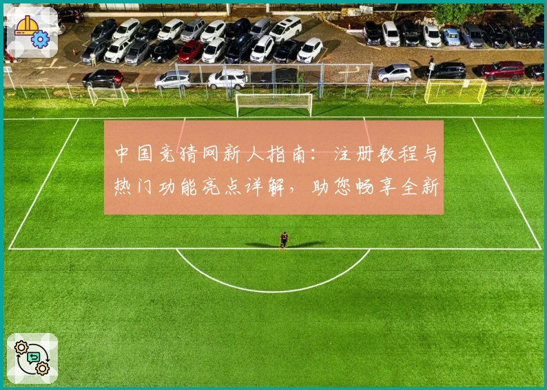 中国竞猜网新人指南：注册教程与热门功能亮点详解，助您畅享全新使用体验