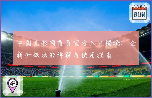 中国竞彩网首页官方入口揭晓：全新升级功能详解与使用指南