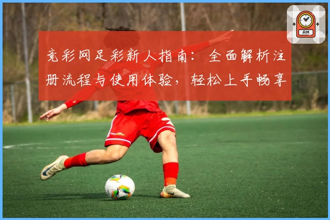 竞彩网足彩新人指南：全面解析注册流程与使用体验，轻松上手畅享赛事乐趣