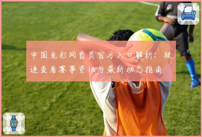 中国竞彩网首页官方入口解析：极速查看赛事资讯与最新动态指南